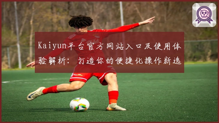 Kaiyun平台官方网站入口及使用体验解析:打造你的便捷化操作新选择