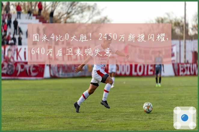 国米4比0大胜！2450万新援闪耀，640万后卫表现失意
