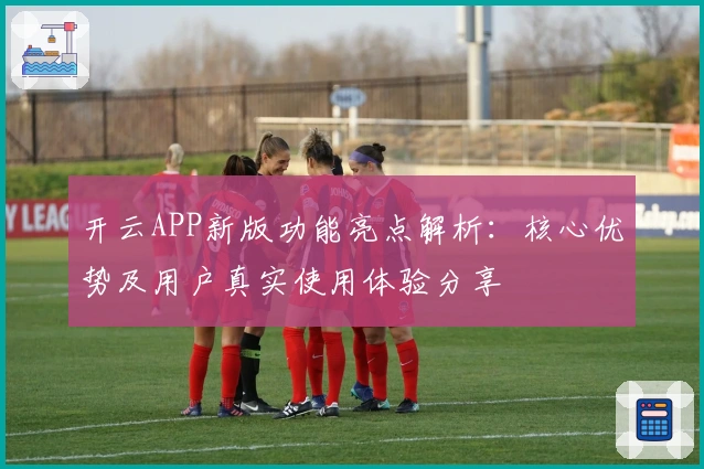 开云APP新版功能亮点解析:核心优势及用户真实使用体验分享