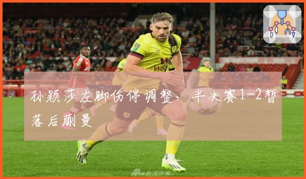 孙颖莎左脚伤停调整，半决赛1-2暂落后蒯曼