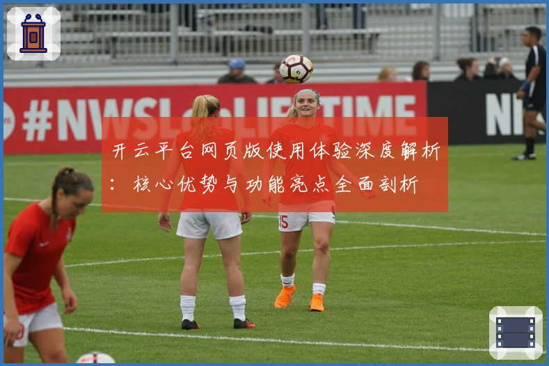 开云平台网页版使用体验深度解析：核心优势与功能亮点全面剖析