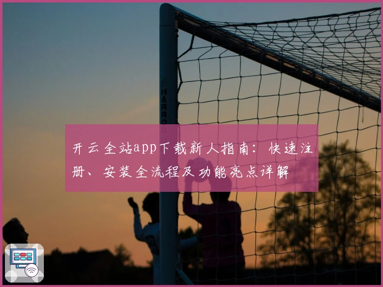 开云全站app下载新人指南：快速注册、安装全流程及功能亮点详解