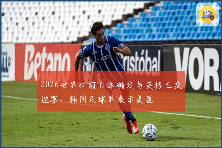 2026世界杯前日本确定与英格兰友谊赛，韩国足球界表示羡慕