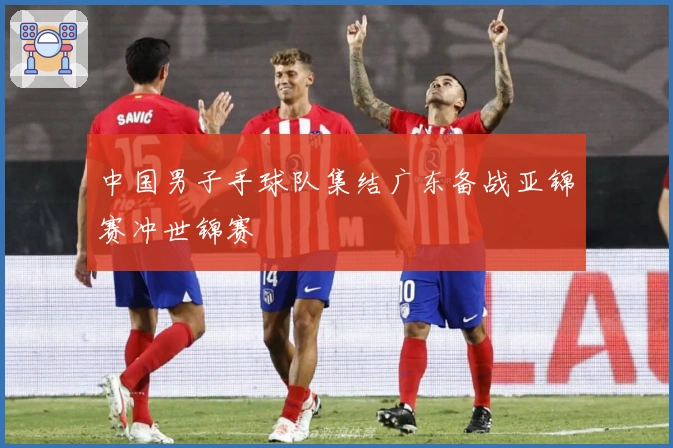 中国男子手球队集结广东备战亚锦赛冲世锦赛