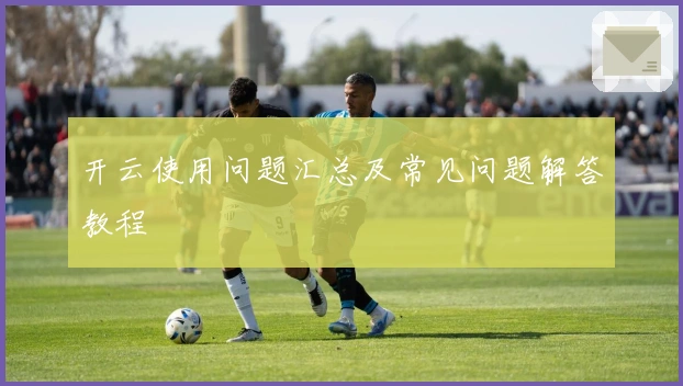 开云使用问题汇总及常见问题解答教程