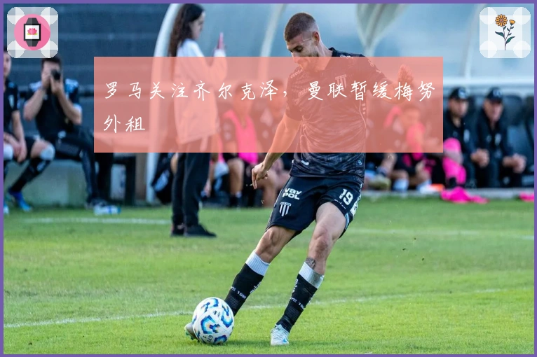 罗马关注齐尔克泽，曼联暂缓梅努外租