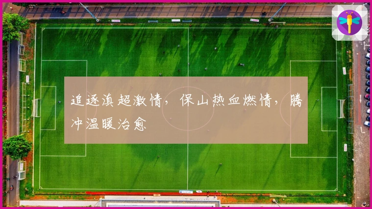 追逐滇超激情,保山热血燃情,腾冲温暖治愈